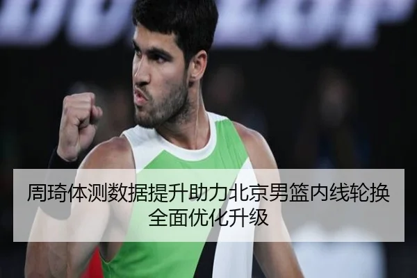 周琦体测数据提升助力北京男篮内线轮换全面优化升级
